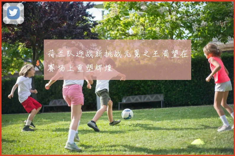 荷兰队迎战新挑战无冕之王渴望在赛场上重塑辉煌