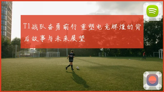 T1战队奋勇前行 重塑电竞辉煌的背后故事与未来展望
