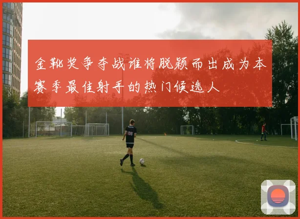 金靴奖争夺战谁将脱颖而出成为本赛季最佳射手的热门候选人