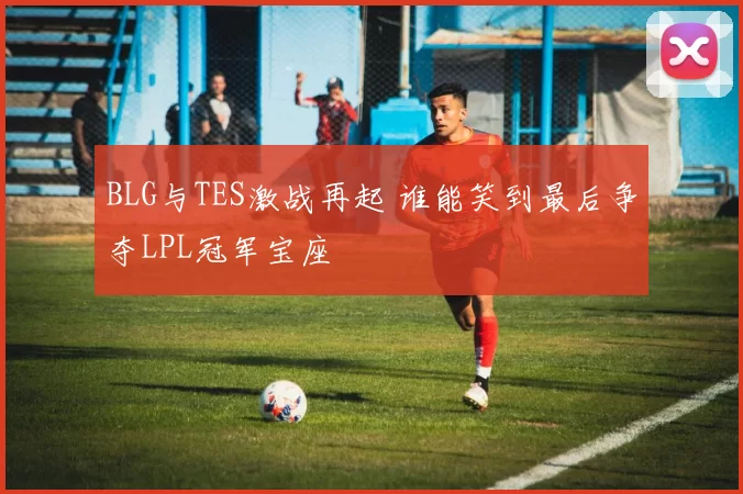 BLG与TES激战再起 谁能笑到最后争夺LPL冠军宝座