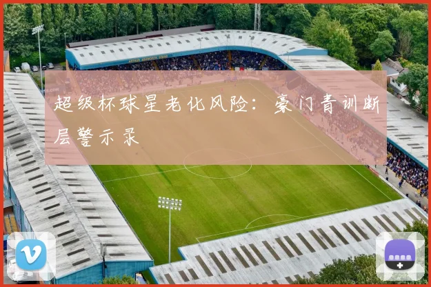 超级杯球星老化风险：豪门青训断层警示录