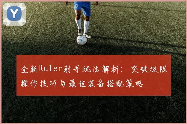 全新Ruler射手玩法解析：突破极限操作技巧与最佳装备搭配策略