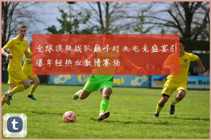 全球顶级战队巅峰对决电竞盛宴引爆年轻热血激情赛场