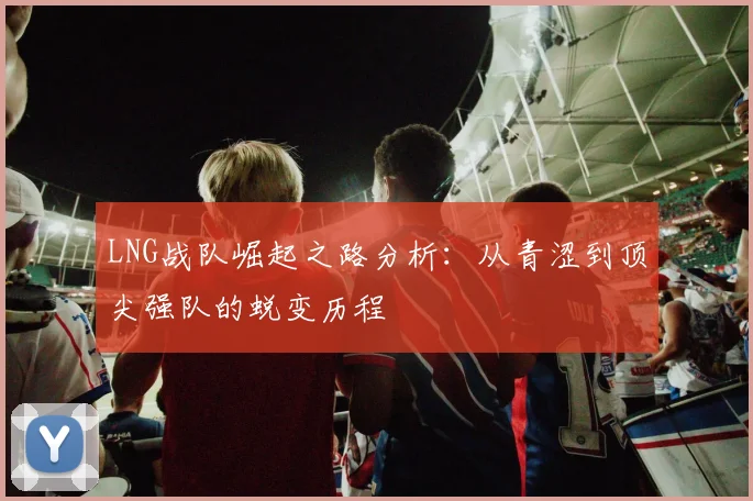 LNG战队崛起之路分析：从青涩到顶尖强队的蜕变历程