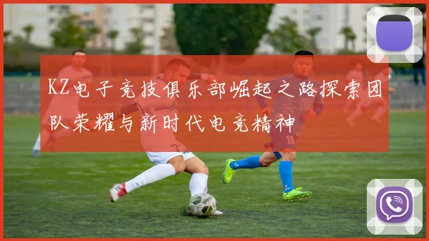 KZ电子竞技俱乐部崛起之路探索团队荣耀与新时代电竞精神