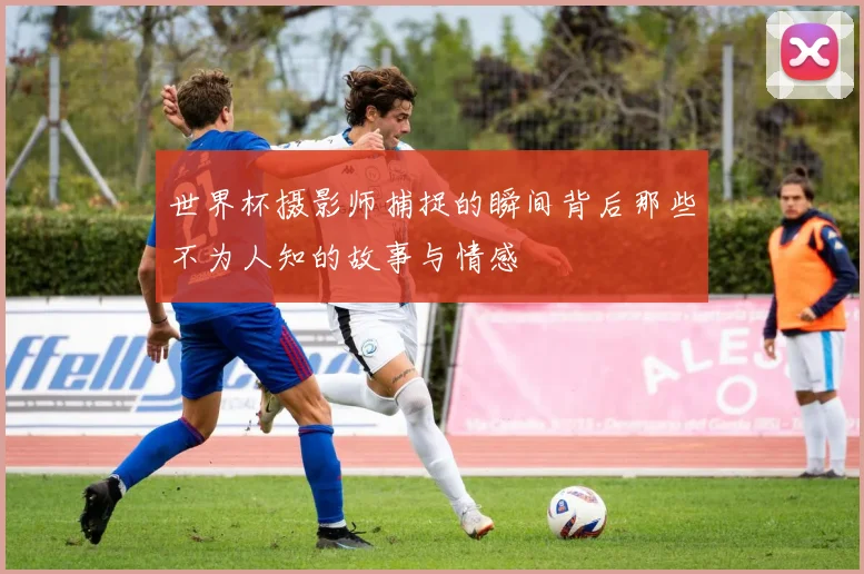 世界杯摄影师捕捉的瞬间背后那些不为人知的故事与情感