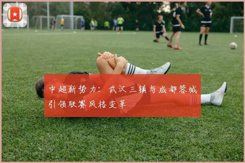 中超新势力：武汉三镇与成都蓉城引领联赛风格变革