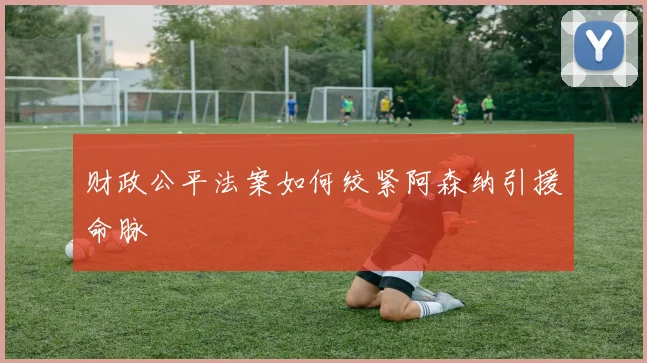 财政公平法案如何绞紧阿森纳引援命脉